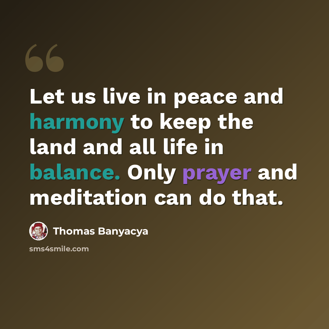 “Let us live in peace and harmony to keep the land and all life in balance. Only prayer and meditation can do that.” quote by Thomas Banyacya
