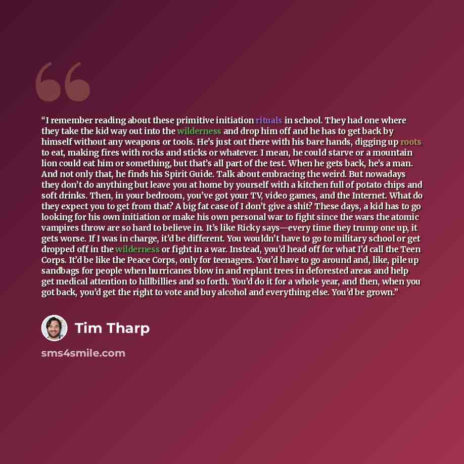 “I remember reading about these primitive initiation rituals in school. They had one where they take the kid way out into the wilderness and drop him off and he has to get back by himself without any weapons or tools. He’s just out there with his bare hands, digging up roots to eat, making fires…” quote by Tim Tharp