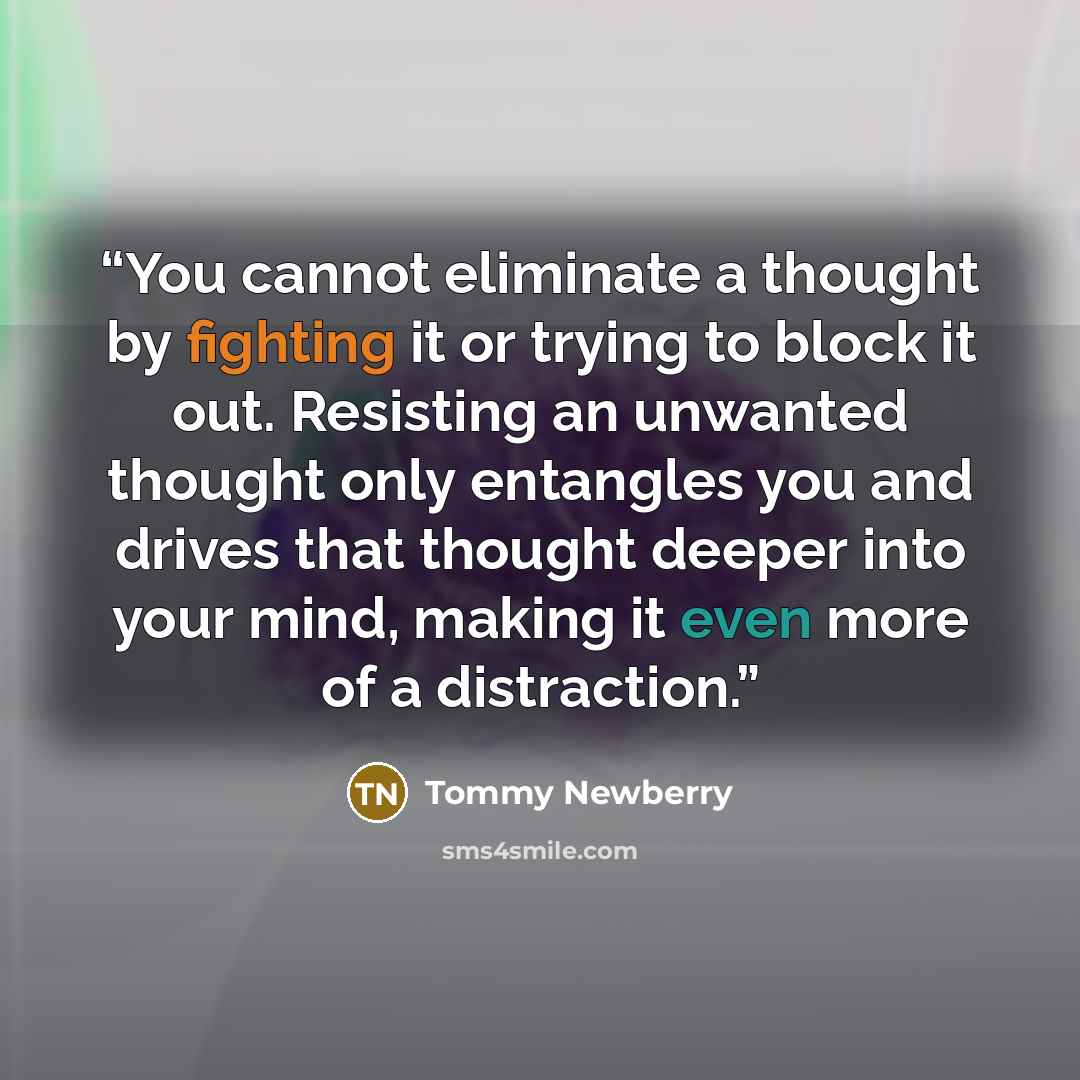 “You cannot eliminate a thought by fighting it or trying to block it out. Resisting an unwanted thought only entangles you and drives that thought deeper into your mind, making it even more of a distraction.” quote by Tommy Newberry