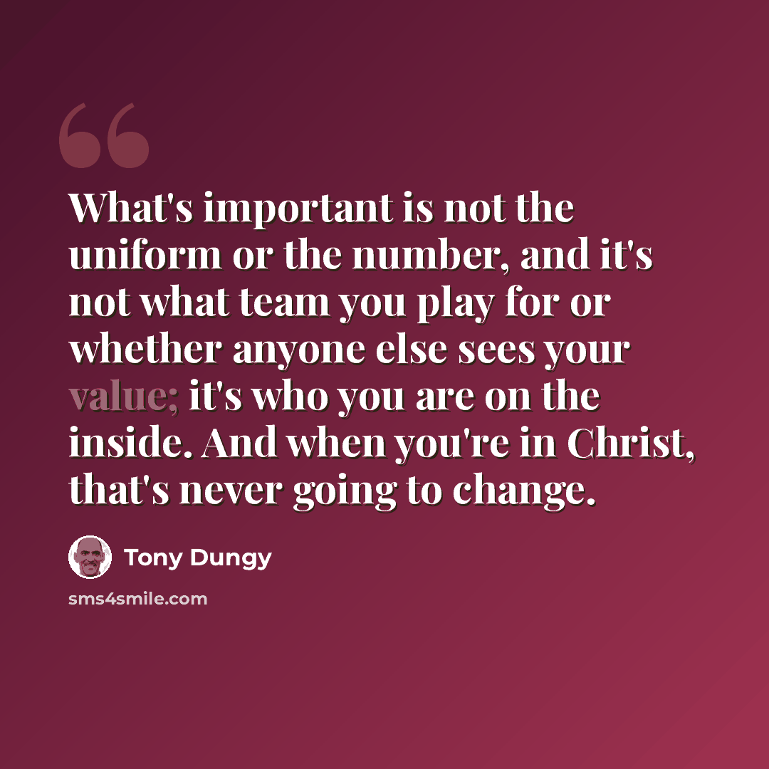 “What's important is not the uniform or the number, and it's not what team you play for or whether anyone else sees your value; it's who you are on the inside. And when you're in Christ, that's never going to change.” quote by Tony Dungy