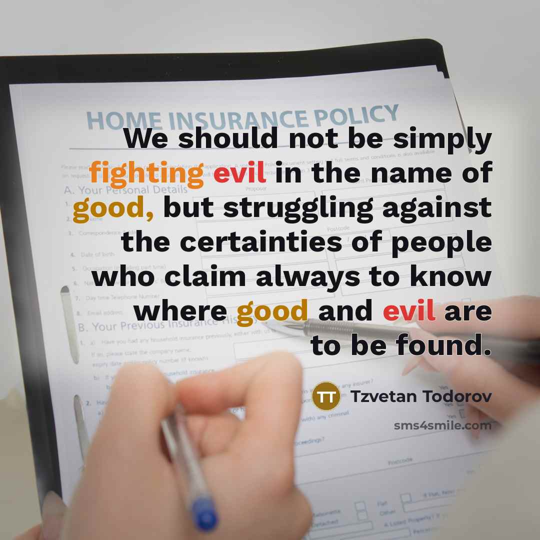 “We should not be simply fighting evil in the name of good, but struggling against the certainties of people who claim always to know where good and evil are to be found.” quote by Tzvetan Todorov