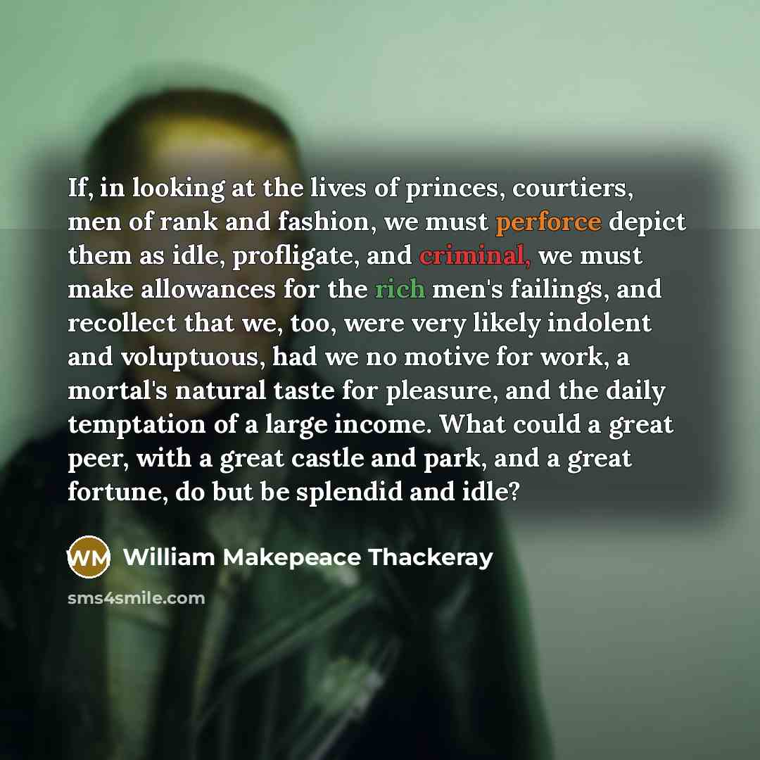 “If, in looking at the lives of princes, courtiers, men of rank and fashion, we must perforce depict them as idle, profligate, and criminal, we must make allowances for the rich men's failings, and recollect that we, too, were very likely indolent and voluptuous, had we no motive for work, a…” quote by William Makepeace Thackeray