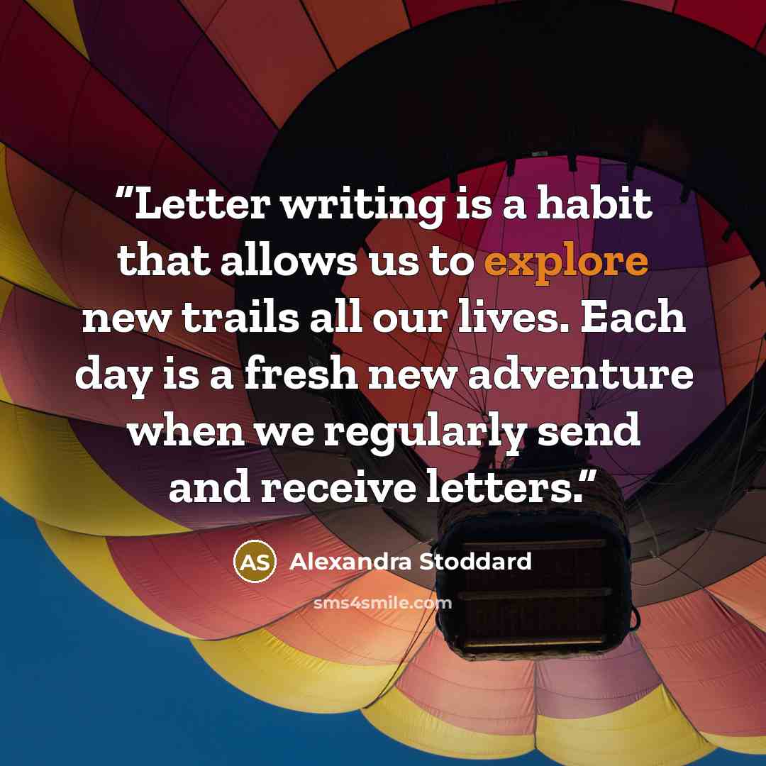 “Letter writing is a habit that allows us to explore new trails all our lives. Each day is a fresh new adventure when we regularly send and receive letters.” quote by Alexandra Stoddard