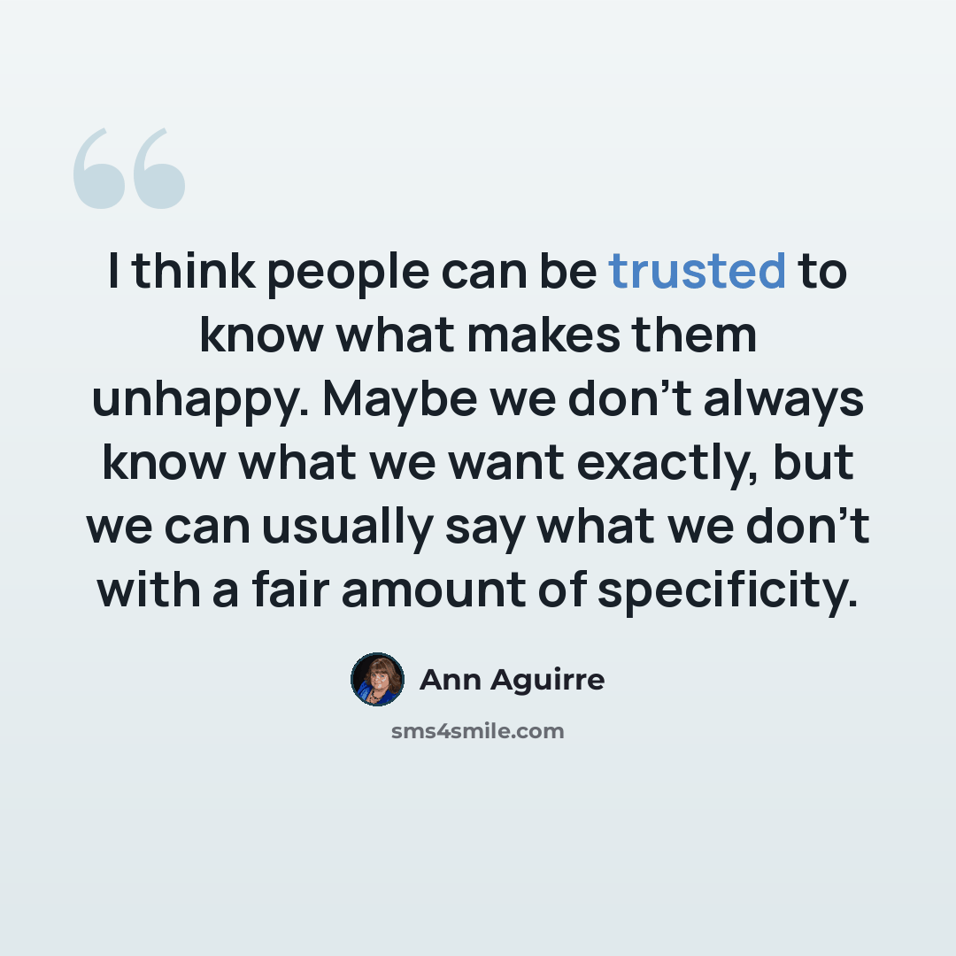 “I think people can be trusted to know what makes them unhappy. Maybe we don't always know what we want exactly, but we can usually say what we don't with a fair amount of specificity.” quote by Ann Aguirre