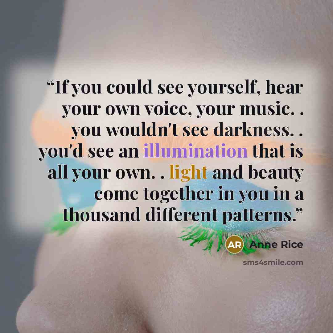 “If you could see yourself, hear your own voice, your music. . you wouldn't see darkness. . you'd see an illumination that is all your own. . light and beauty come together in you in a thousand different patterns.” quote by Anne Rice