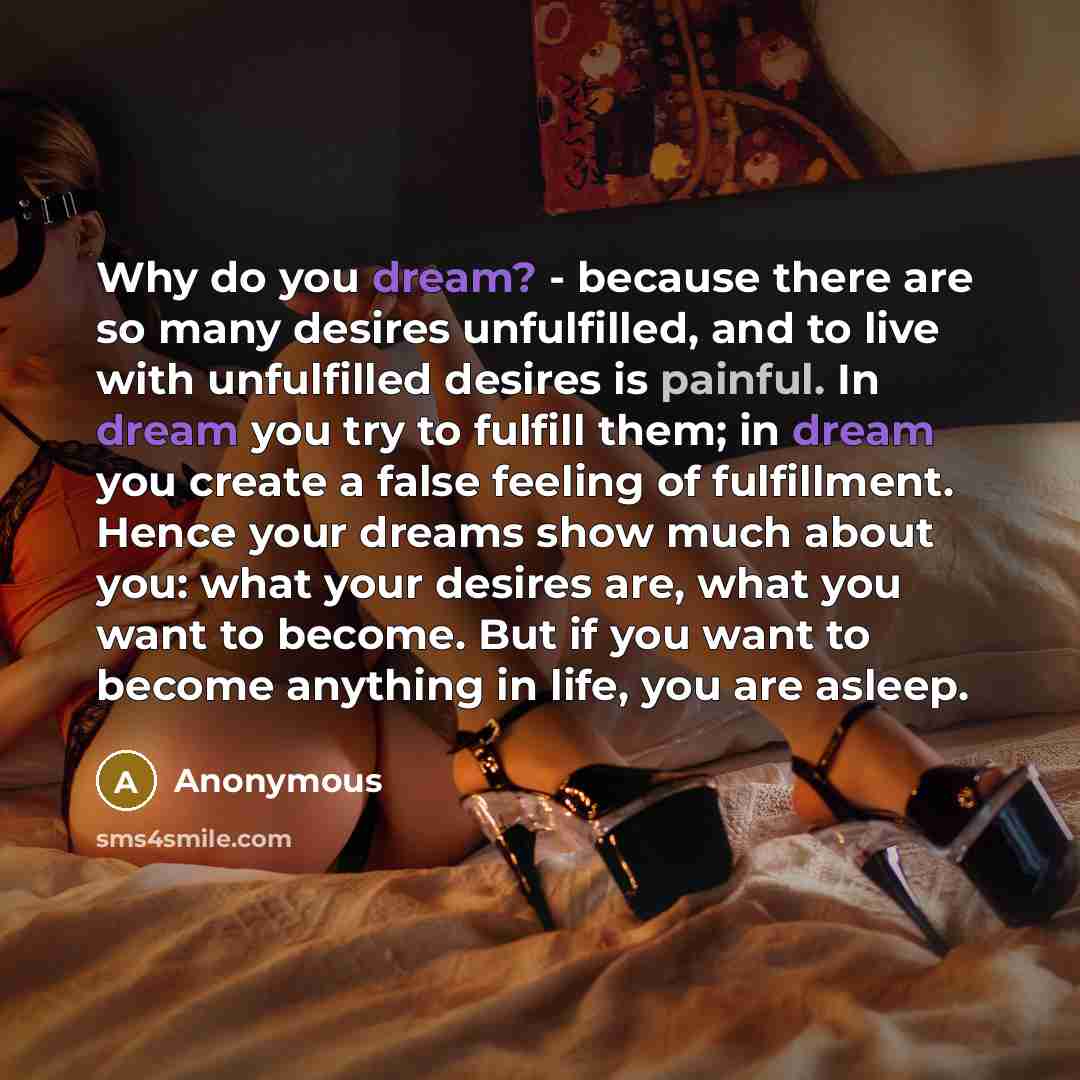 “Why do you dream? - because there are so many desires unfulfilled, and to live with unfulfilled desires is painful. In dream you try to fulfill them; in dream you create a false feeling of fulfillment. Hence your dreams show much about you: what your desires are, what you want to become. But if…” quote by Anonymous