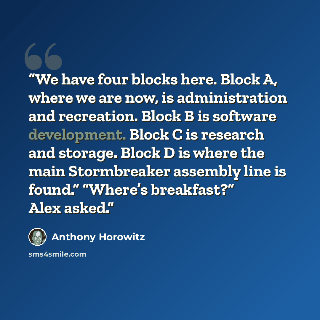 “We have four blocks here. Block A, where we are now, is administration and recreation. Block B is software development. Block C is research and storage. Block D is where the main Stormbreaker assembly line is found.” “Where’s breakfast?” Alex asked.” quote by Anthony Horowitz