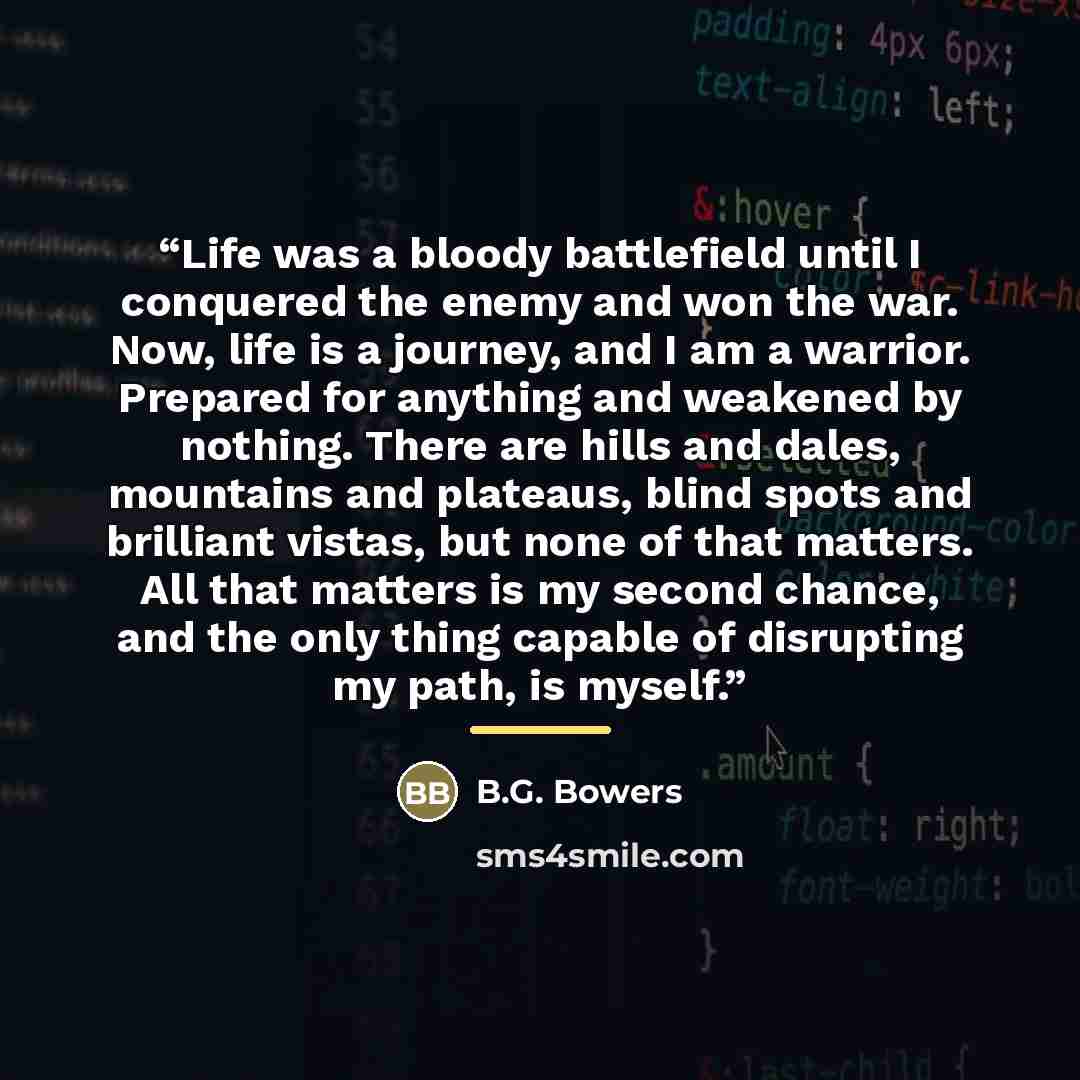 “Life was a bloody battlefield until I conquered the enemy and won the war. Now, life is a journey, and I am a warrior. Prepared for anything and weakened by nothing. There are hills and dales, mountains and plateaus, blind spots and brilliant vistas, but none of that matters. All that matters is…” quote by B.G. Bowers