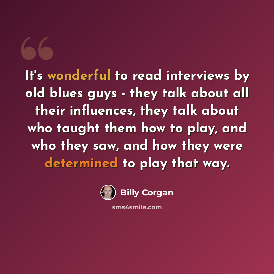 “It's wonderful to read interviews by old blues guys - they talk about all their influences, they talk about who taught them how to play, and who they saw, and how they were determined to play that way.” quote by Billy Corgan