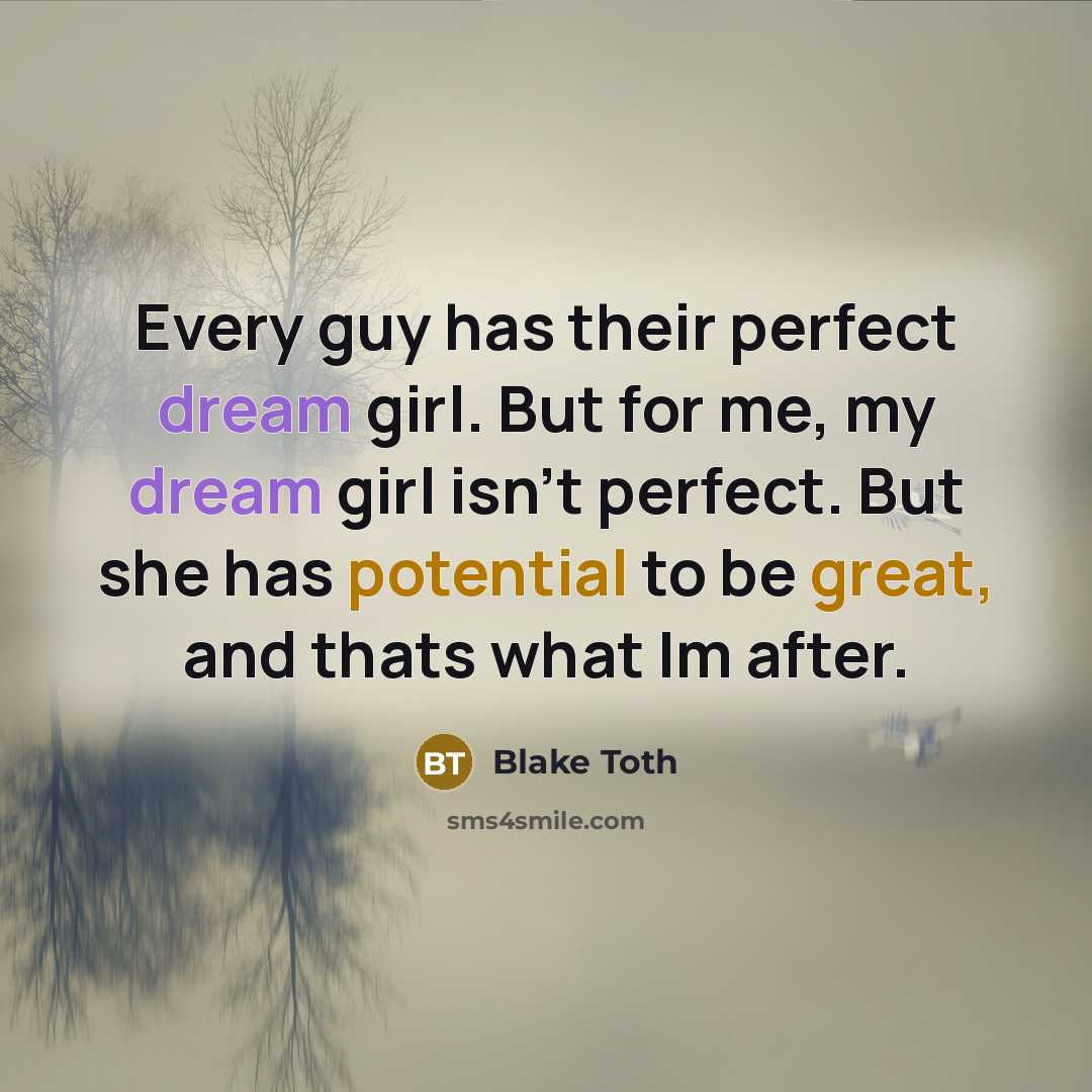 “Every guy has their perfect dream girl. But for me, my dream girl isn't perfect. But she has potential to be great, and thats what Im after.” quote by Blake Toth