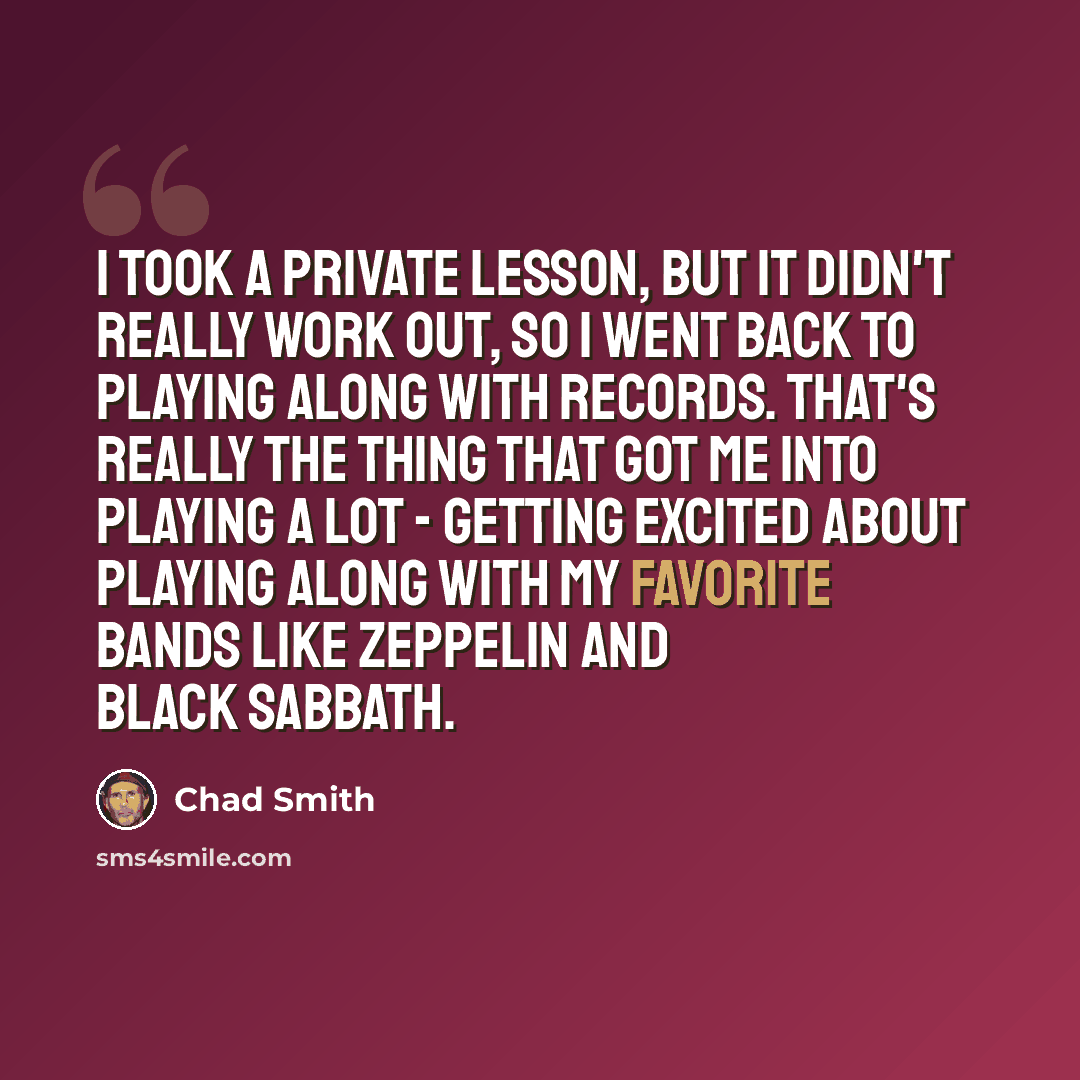 “I took a private lesson, but it didn't really work out, so I went back to playing along with records. That's really the thing that got me into playing a lot - getting excited about playing along with my favorite bands like Zeppelin and Black Sabbath.” quote by Chad Smith