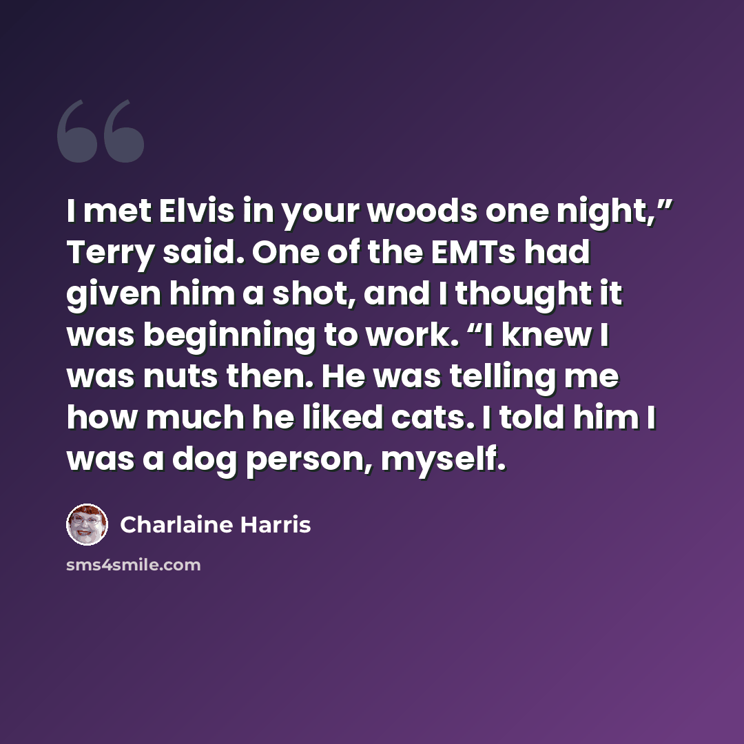 “I met Elvis in your woods one night,” Terry said. One of the EMTs had given him a shot, and I thought it was beginning to work. “I knew I was nuts then. He was telling me how much he liked cats. I told him I was a dog person, myself.” quote by Charlaine Harris