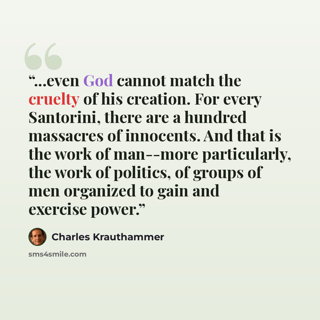 “...even God cannot match the cruelty of his creation. For every Santorini, there are a hundred massacres of innocents. And that is the work of man--more particularly, the work of politics, of groups of men organized to gain and exercise power.” quote by Charles Krauthammer