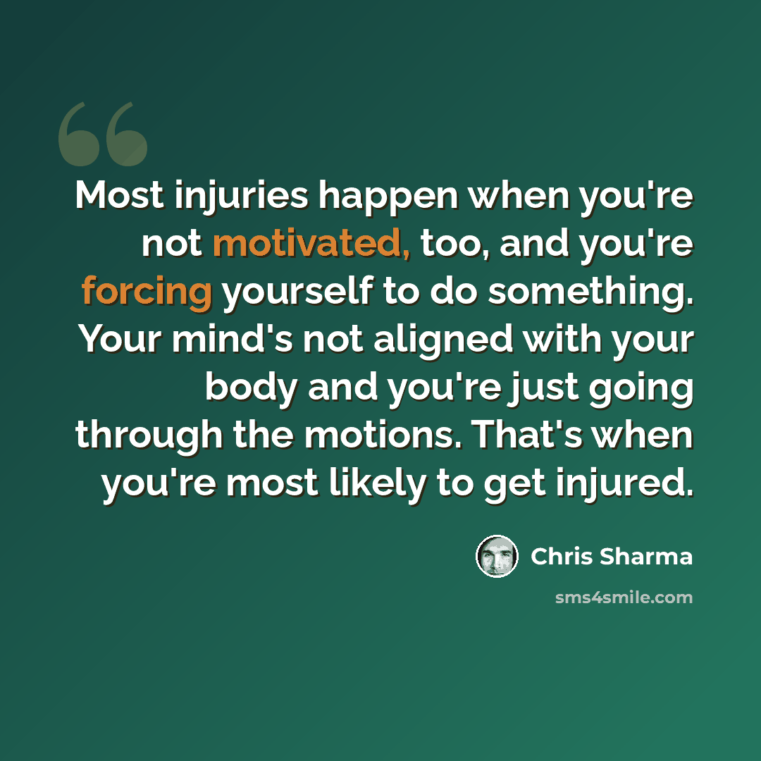 “Most injuries happen when you're not motivated, too, and you're forcing yourself to do something. Your mind's not aligned with your body and you're just going through the motions. That's when you're most likely to get injured.” quote by Chris Sharma