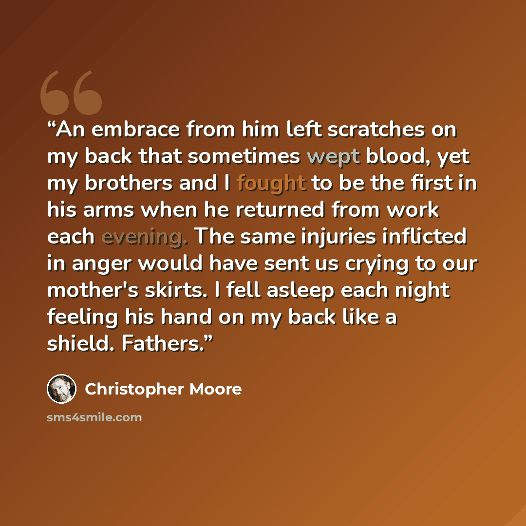 “An embrace from him left scratches on my back that sometimes wept blood, yet my brothers and I fought to be the first in his arms when he returned from work each evening. The same injuries inflicted in anger would have sent us crying to our mother's skirts. I fell asleep each night feeling his…” quote by Christopher Moore