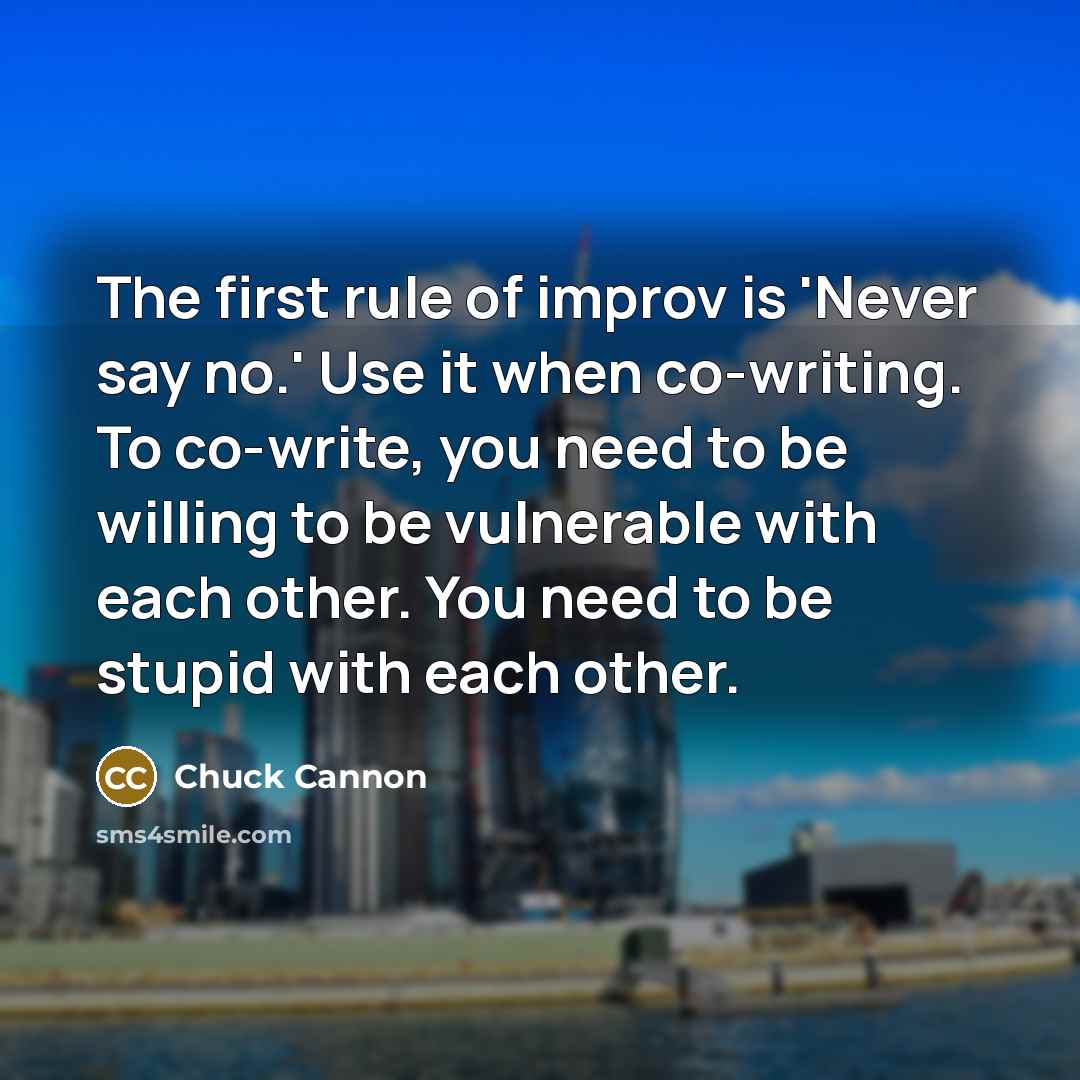 “The first rule of improv is 'Never say no.' Use it when co-writing. To co-write, you need to be willing to be vulnerable with each other. You need to be stupid with each other.” quote by Chuck Cannon