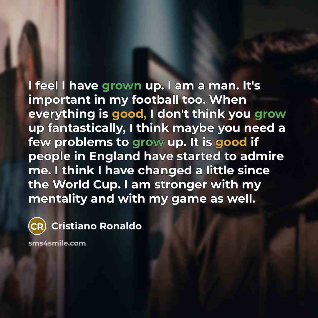 “I feel I have grown up. I am a man. It's important in my football too. When everything is good, I don't think you grow up fantastically, I think maybe you need a few problems to grow up. It is good if people in England have started to admire me. I think I have changed a little since the World Cup…” quote by Cristiano Ronaldo