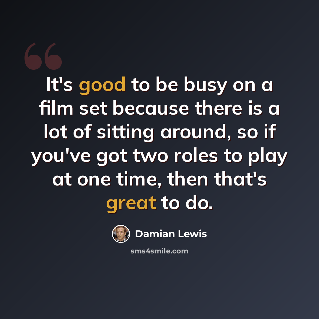 “It's good to be busy on a film set because there is a lot of sitting around, so if you've got two roles to play at one time, then that's great to do.” quote by Damian Lewis
