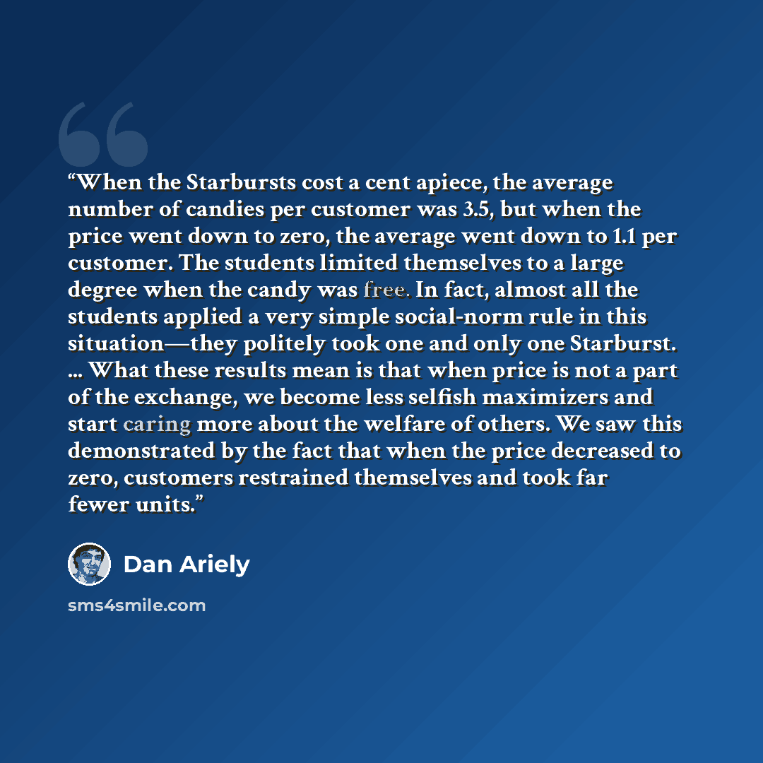 “When the Starbursts cost a cent apiece, the average number of candies per customer was 3.5, but when the price went down to zero, the average went down to 1.1 per customer. The students limited themselves to a large degree when the candy was free. In fact, almost all the students applied a very…” quote by Dan Ariely