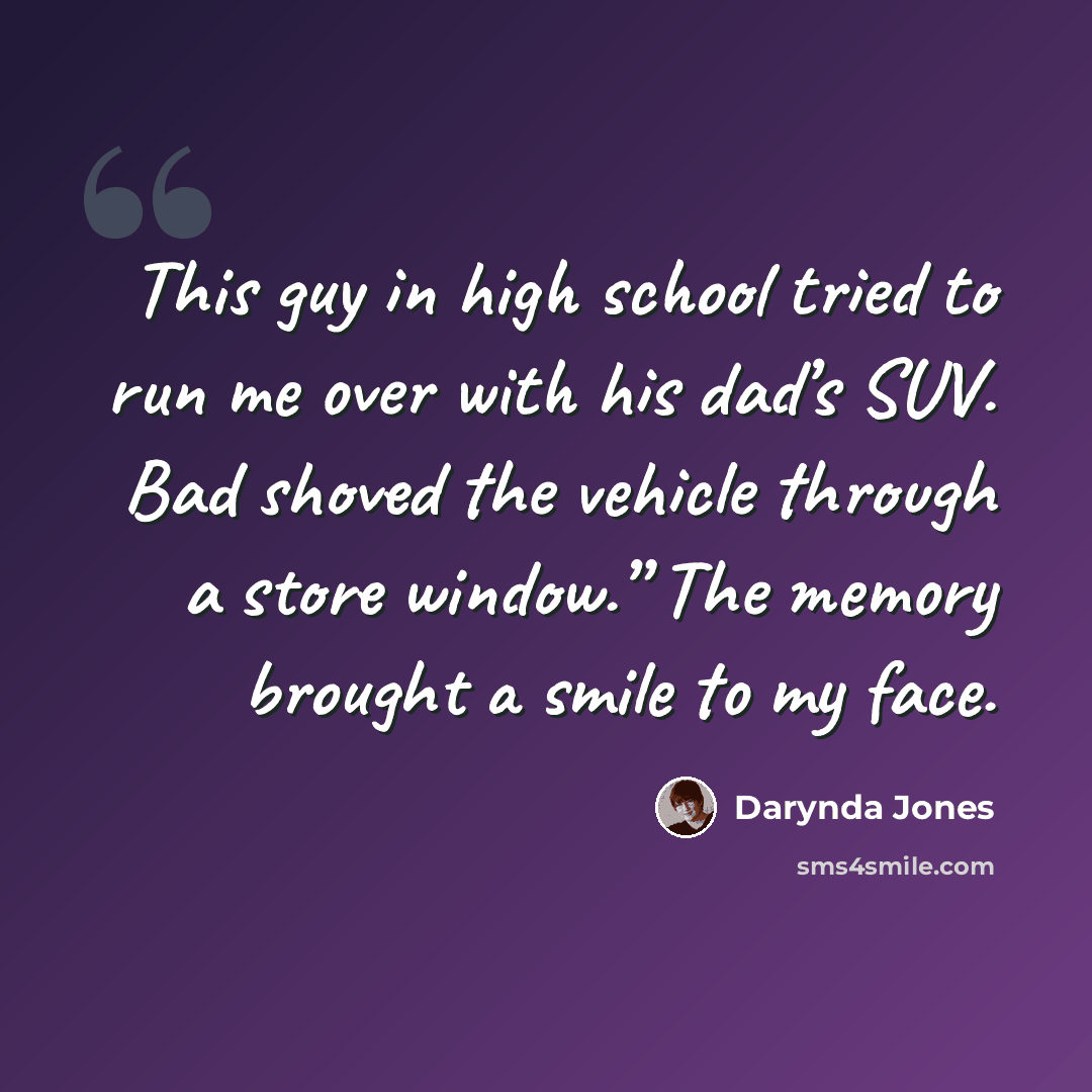 “This guy in high school tried to run me over with his dad’s SUV. Bad shoved the vehicle through a store window.” The memory brought a smile to my face.” quote by Darynda Jones