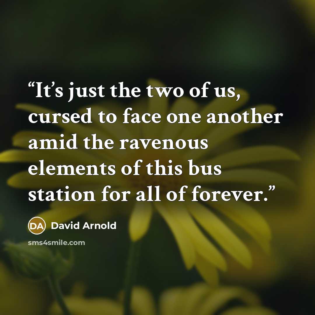 “It’s just the two of us, cursed to face one another amid the ravenous elements of this bus station for all of forever.” quote by David Arnold