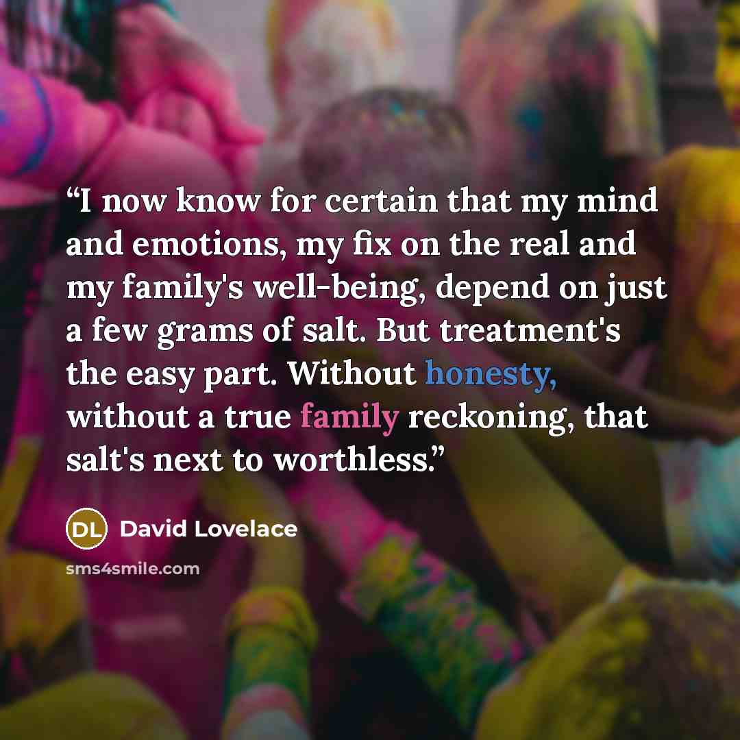 “I now know for certain that my mind and emotions, my fix on the real and my family's well-being, depend on just a few grams of salt. But treatment's the easy part. Without honesty, without a true family reckoning, that salt's next to worthless.” quote by David Lovelace