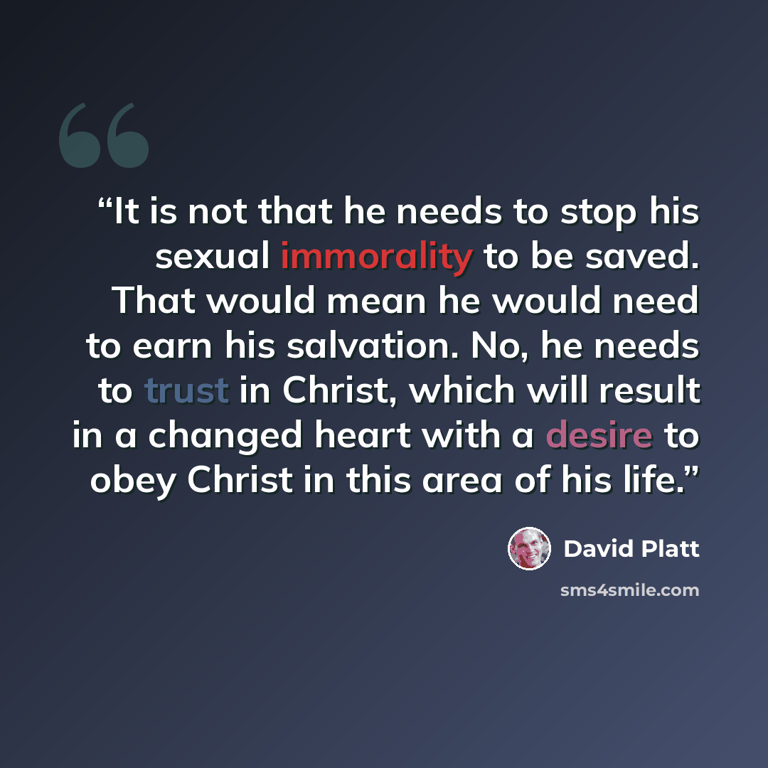 “It is not that he needs to stop his sexual immorality to be saved. That would mean he would need to earn his salvation. No, he needs to trust in Christ, which will result in a changed heart with a desire to obey Christ in this area of his life.” quote by David Platt