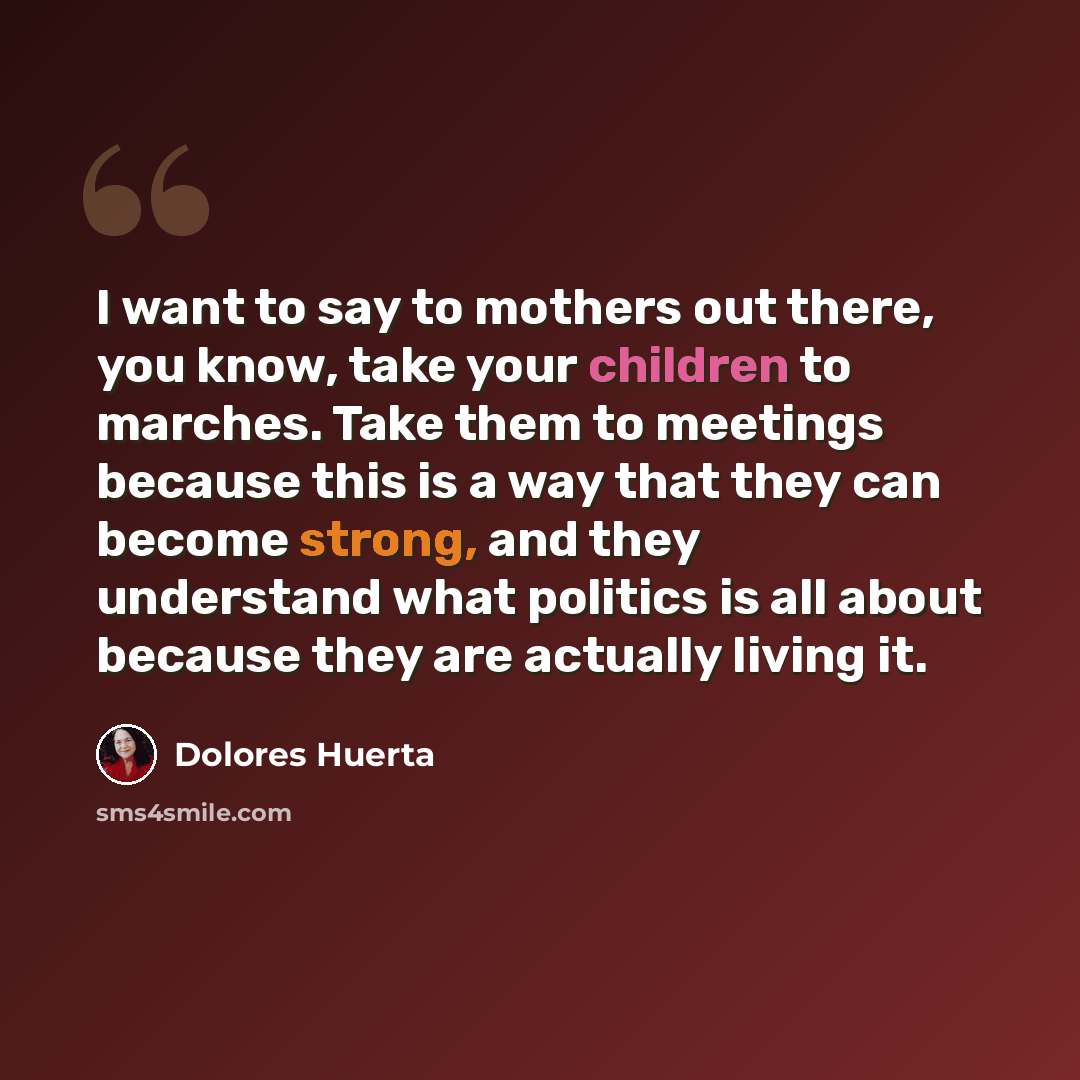 “I want to say to mothers out there, you know, take your children to marches. Take them to meetings because this is a way that they can become strong, and they understand what politics is all about because they are actually living it.” quote by Dolores Huerta