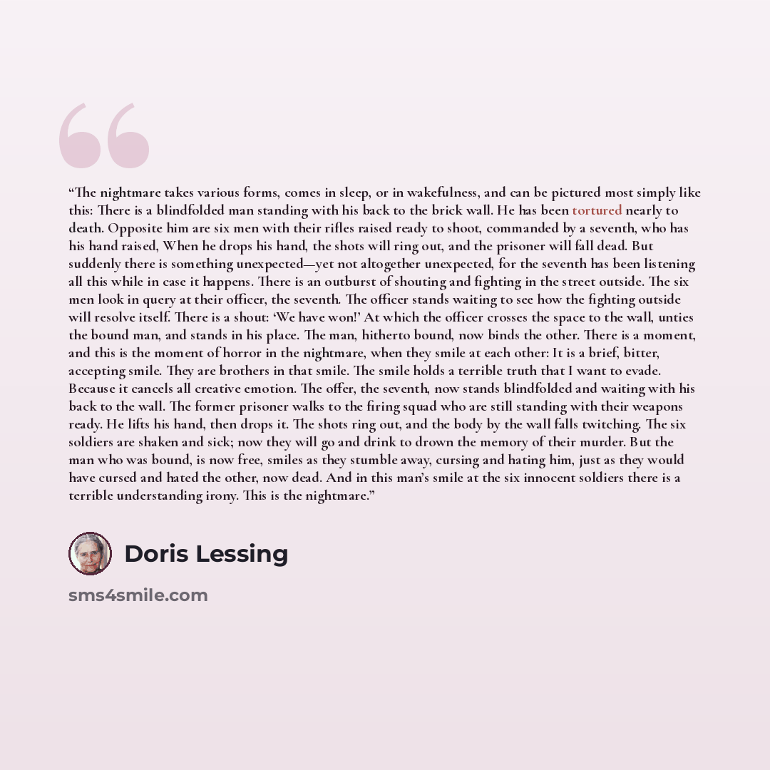 “The nightmare takes various forms, comes in sleep, or in wakefulness, and can be pictured most simply like this: There is a blindfolded man standing with his back to the brick wall. He has been tortured nearly to death. Opposite him are six men with their rifles raised ready to shoot, commanded by…” quote by Doris Lessing