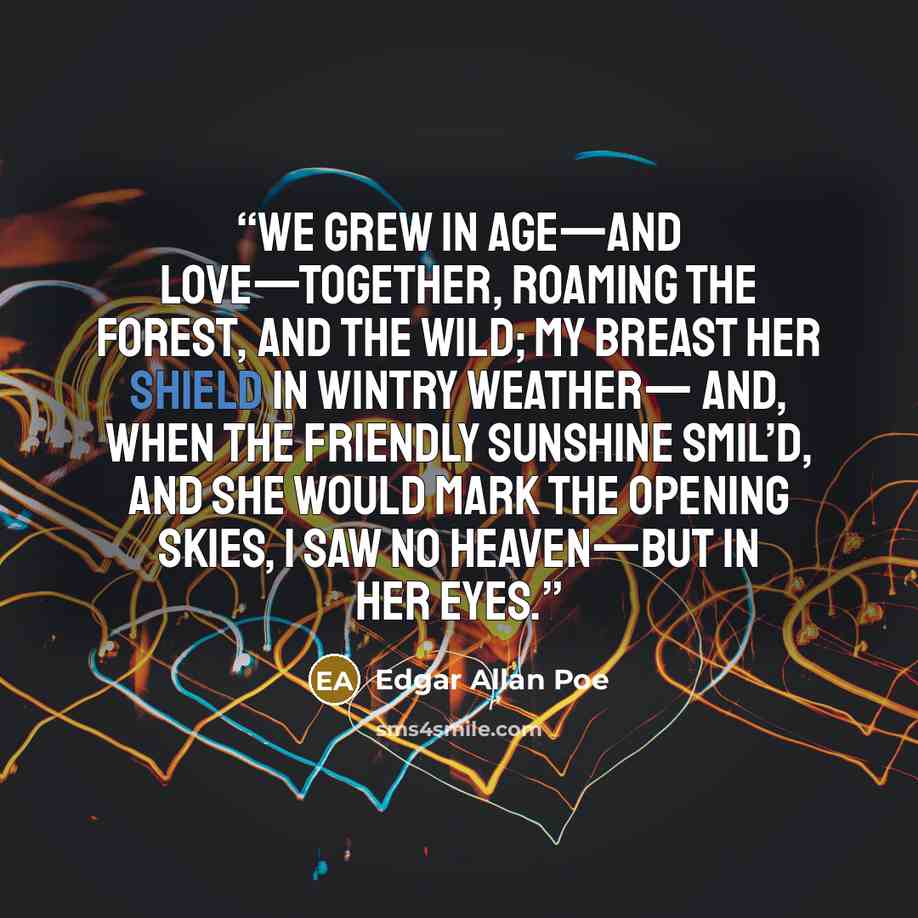 “We grew in age—and love—together, Roaming the forest, and the wild; My breast her shield in wintry weather— And, when the friendly sunshine smil’d, And she would mark the opening skies, I saw no Heaven—but in her eyes.” quote by Edgar Allan Poe