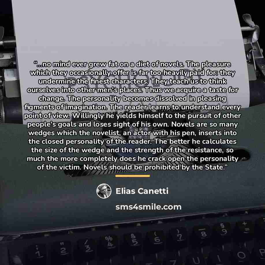 “...no mind ever grew fat on a diet of novels. The pleasure which they occasionally offer is far too heavily paid for: they undermine the finest characters. They teach us to think ourselves into other men's places. Thus we acquire a taste for change. The personality becomes dissolved in pleasing…” quote by Elias Canetti
