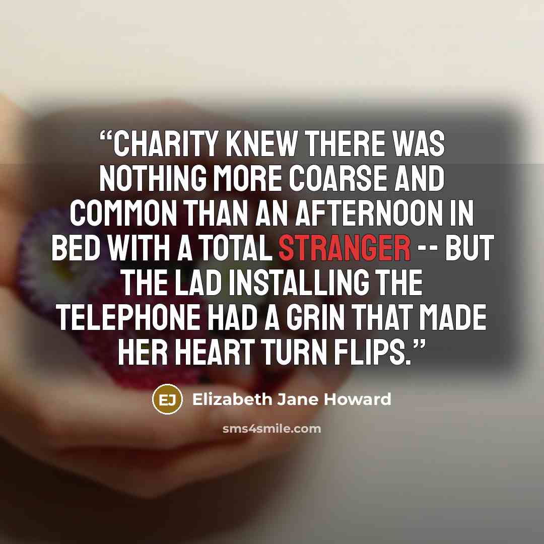 “Charity knew there was nothing more coarse and common than an afternoon in bed with a total stranger -- but the lad installing the telephone had a grin that made her heart turn flips.” quote by Elizabeth Jane Howard