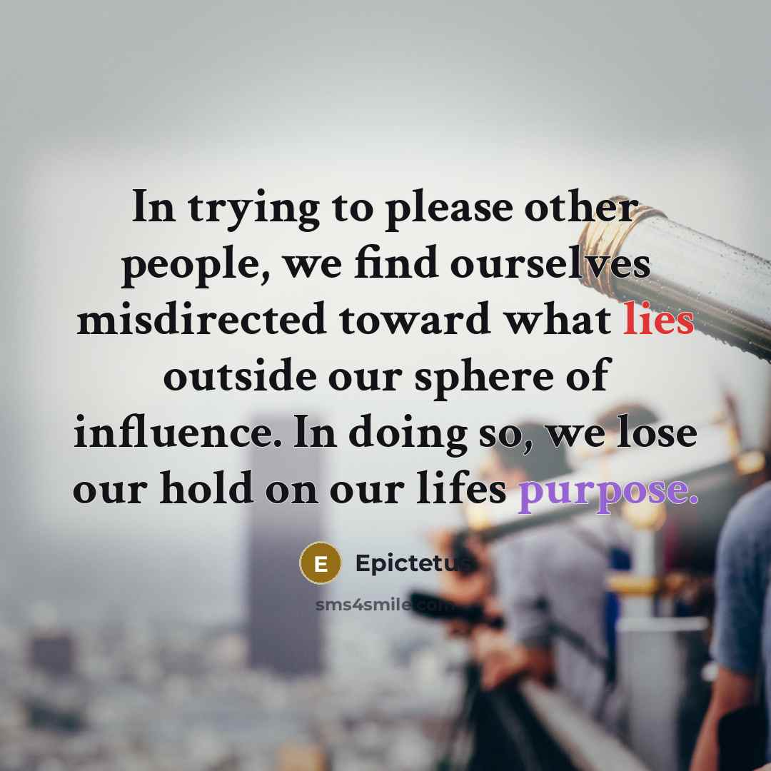 “In trying to please other people, we find ourselves misdirected toward what lies outside our sphere of influence. In doing so, we lose our hold on our lifes purpose.” quote by Epictetus