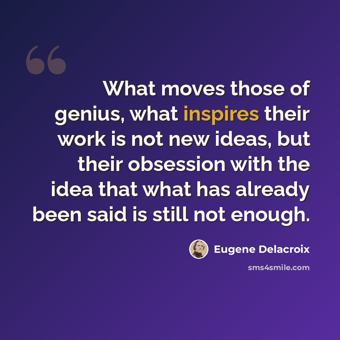 “What moves those of genius, what inspires their work is not new ideas, but their obsession with the idea that what has already been said is still not enough.” quote by Eugene Delacroix