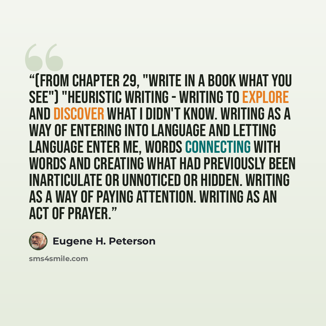 “(from chapter 29, "Write In a Book What You See") "heuristic writing - writing to explore and discover what I didn't know. Writing as a way of entering into language and letting language enter me, words connecting with words and creating what had previously been inarticulate or unnoticed or…” quote by Eugene H. Peterson