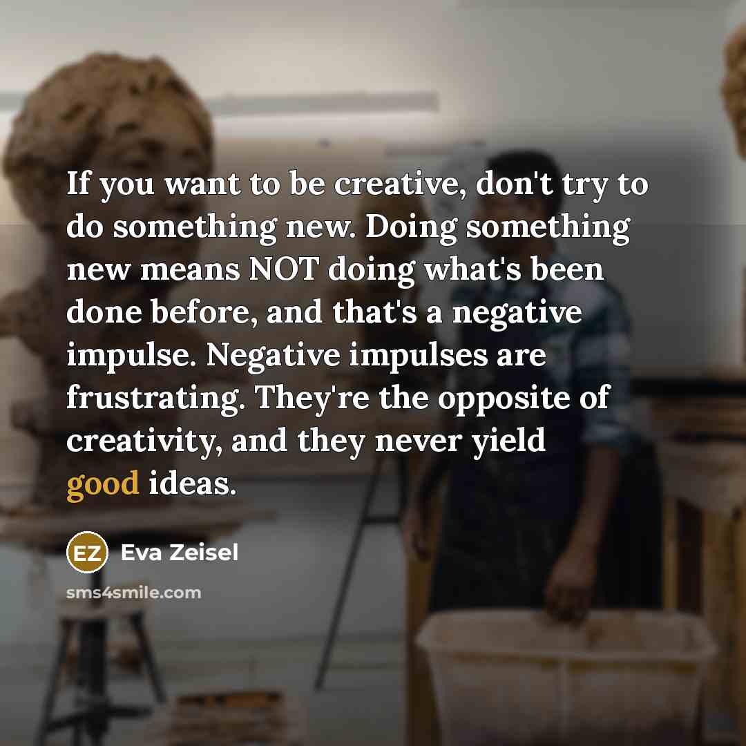 “If you want to be creative, don't try to do something new. Doing something new means NOT doing what's been done before, and that's a negative impulse. Negative impulses are frustrating. They're the opposite of creativity, and they never yield good ideas.” quote by Eva Zeisel