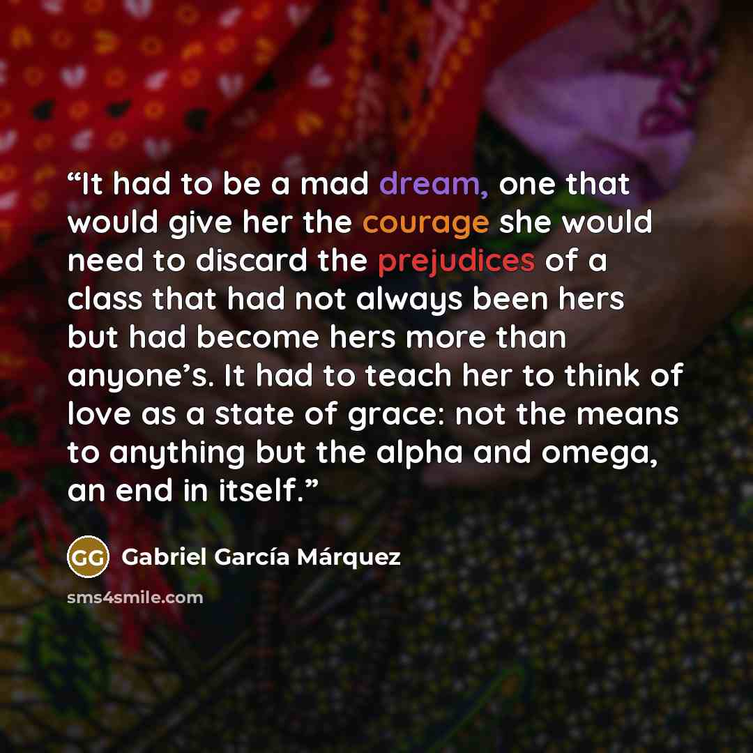 “It had to be a mad dream, one that would give her the courage she would need to discard the prejudices of a class that had not always been hers but had become hers more than anyone’s. It had to teach her to think of love as a state of grace: not the means to anything but the alpha and omega, an…” quote by Gabriel Garcia Marquez