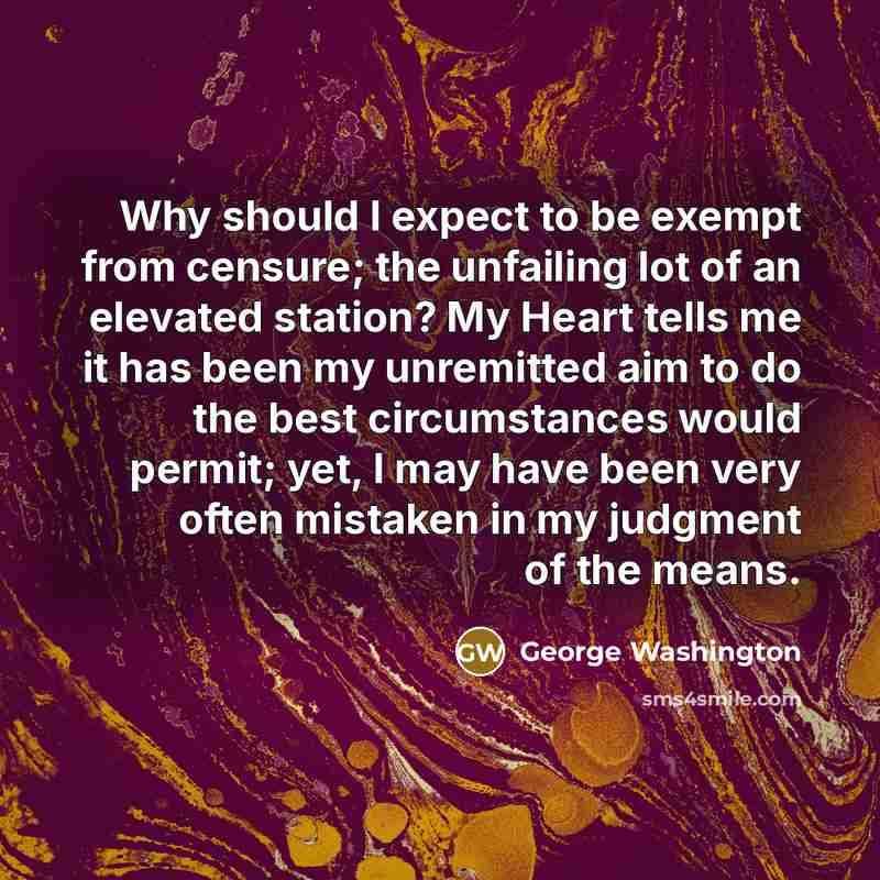 “Why should I expect to be exempt from censure; the unfailing lot of an elevated station? My Heart tells me it has been my unremitted aim to do the best circumstances would permit; yet, I may have been very often mistaken in my judgment of the means.” quote by George Washington