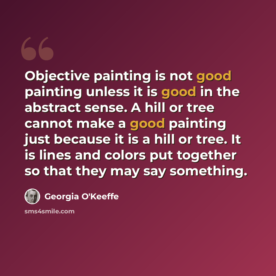 “Objective painting is not good painting unless it is good in the abstract sense. A hill or tree cannot make a good painting just because it is a hill or tree. It is lines and colors put together so that they may say something.” quote by Georgia O'Keeffe