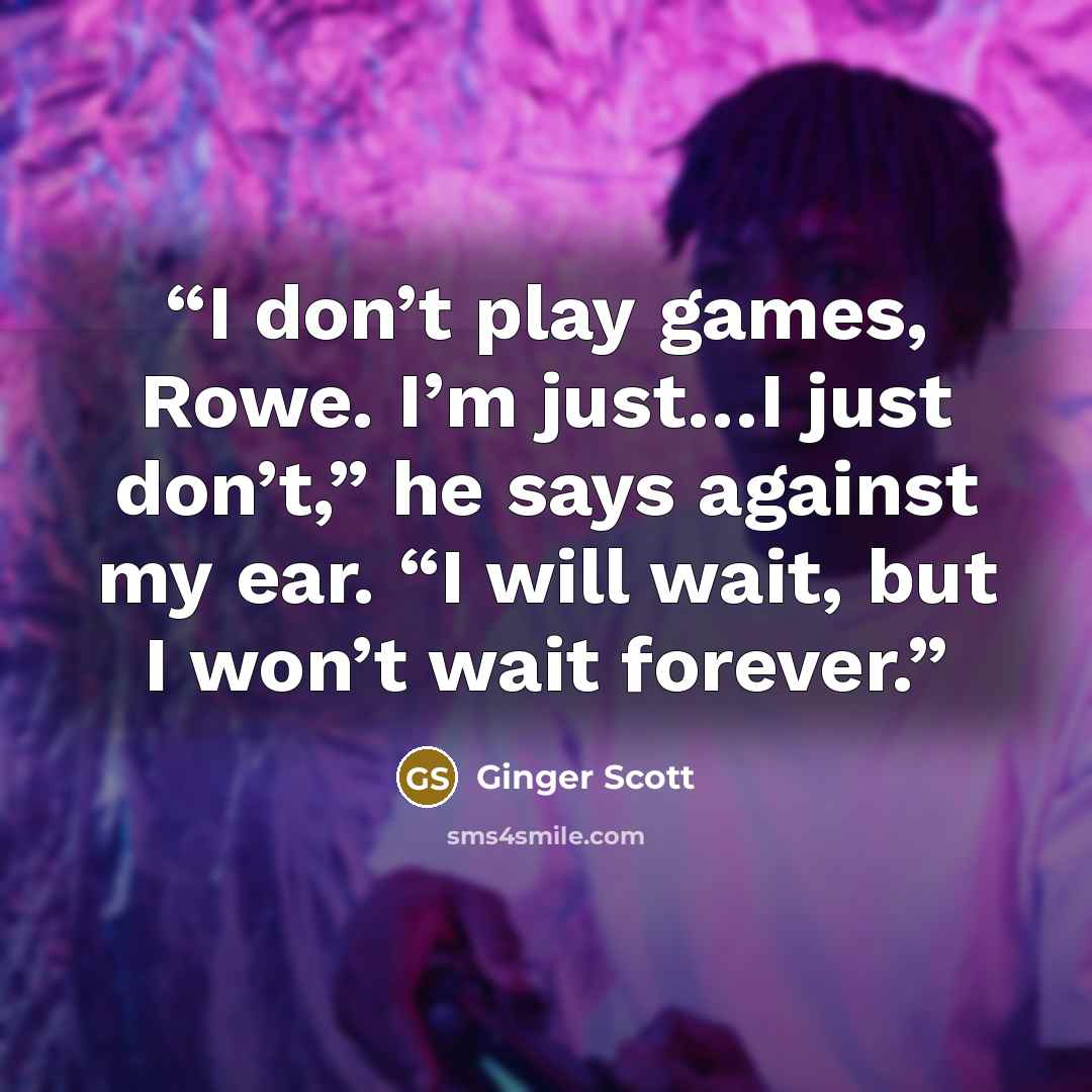 “I don’t play games, Rowe. I’m just…I just don’t,” he says against my ear. “I will wait, but I won’t wait forever.” quote by Ginger Scott