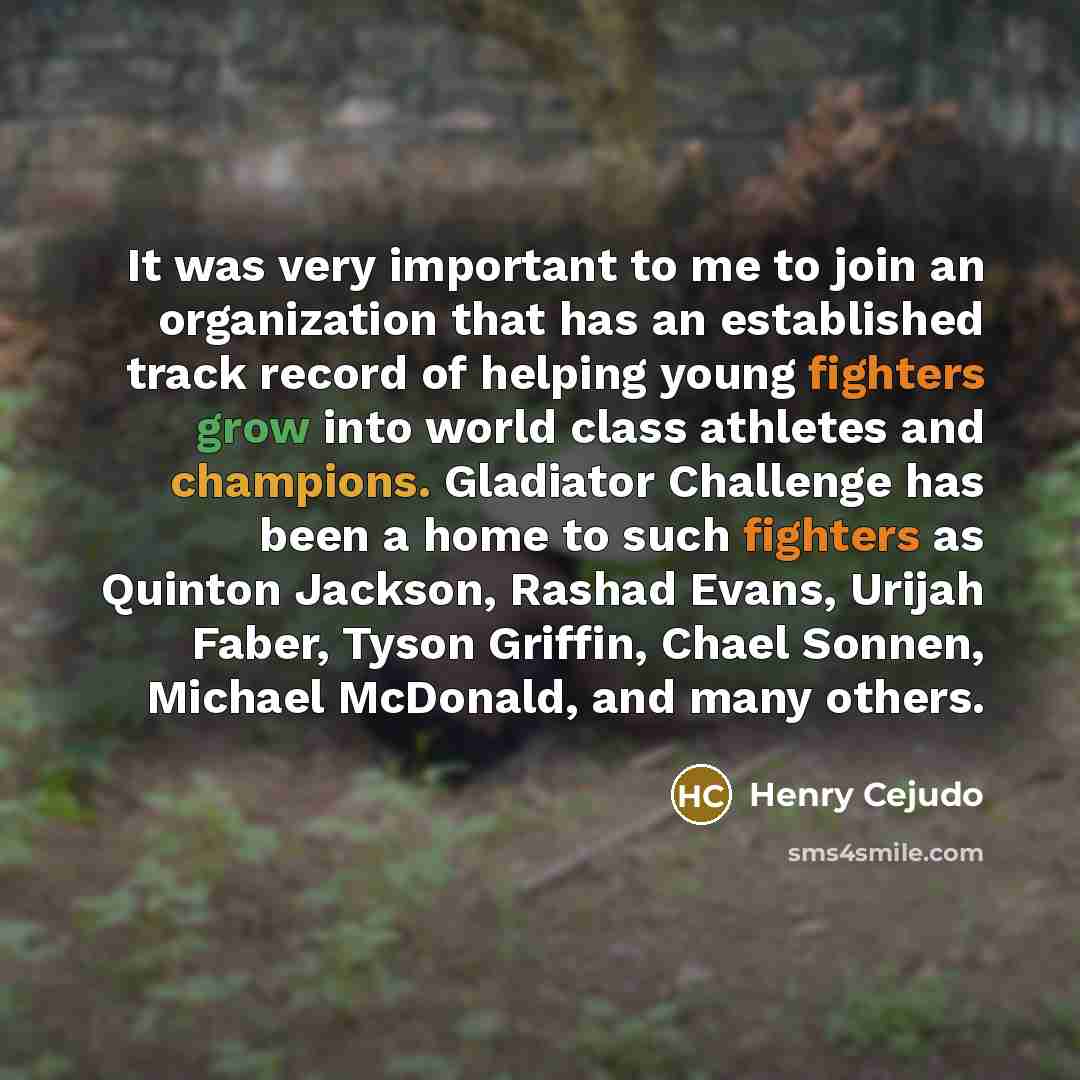 “It was very important to me to join an organization that has an established track record of helping young fighters grow into world class athletes and champions. Gladiator Challenge has been a home to such fighters as Quinton Jackson, Rashad Evans, Urijah Faber, Tyson Griffin, Chael Sonnen, Michael…” quote by Henry Cejudo