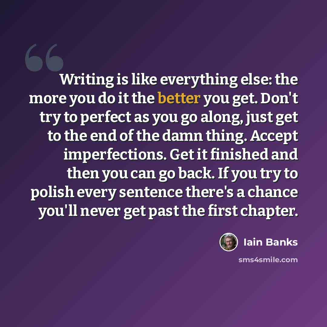 “Writing is like everything else: the more you do it the better you get. Don't try to perfect as you go along, just get to the end of the damn thing. Accept imperfections. Get it finished and then you can go back. If you try to polish every sentence there's a chance you'll never get past the first…” quote by Iain Banks