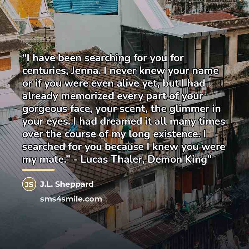 “I have been searching for you for centuries, Jenna. I never knew your name or if you were even alive yet, but I had already memorized every part of your gorgeous face, your scent, the glimmer in your eyes. I had dreamed it all many times over the course of my long existence. I searched for you…” quote by J.L. Sheppard
