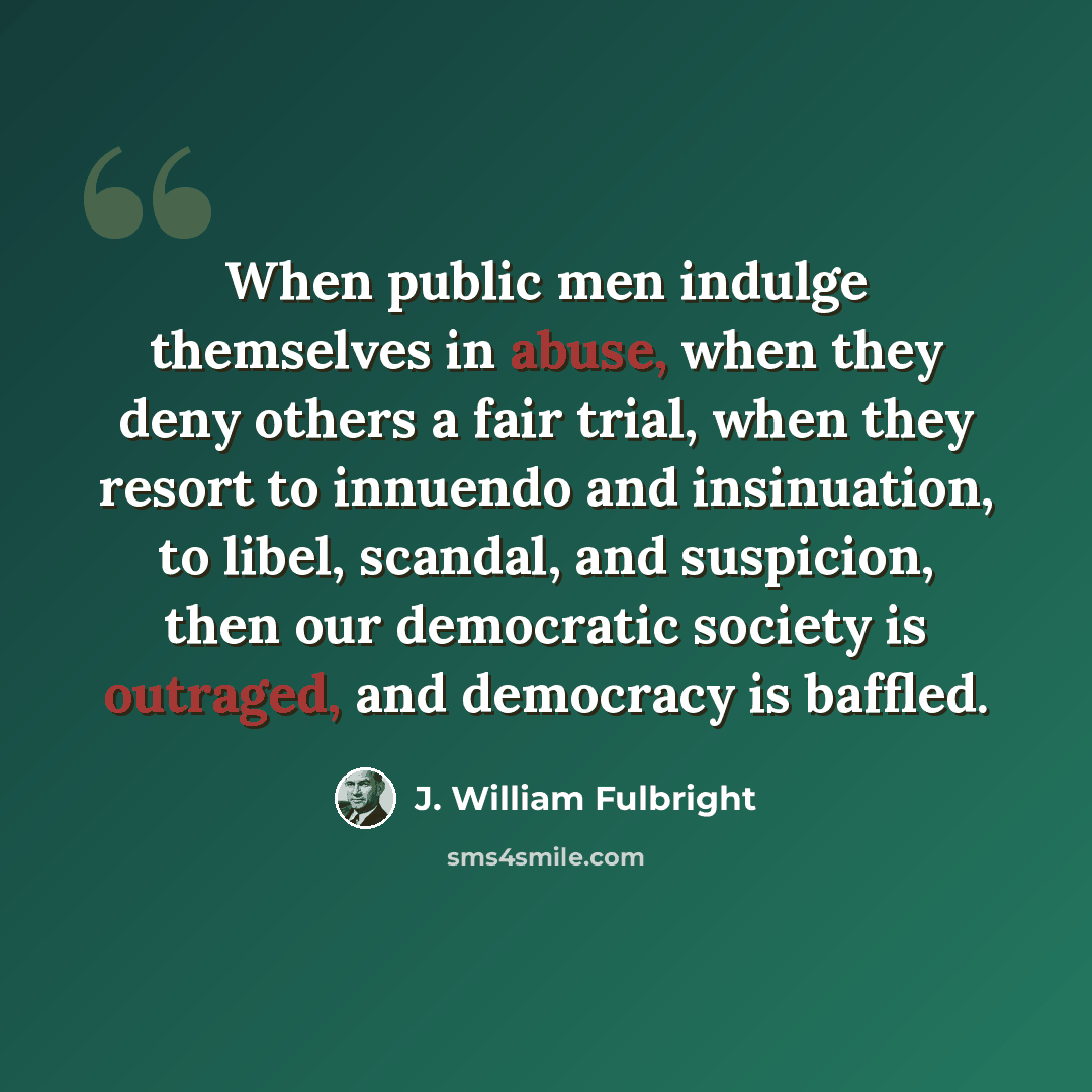 “When public men indulge themselves in abuse, when they deny others a fair trial, when they resort to innuendo and insinuation, to libel, scandal, and suspicion, then our democratic society is outraged, and democracy is baffled.” quote by J. William Fulbright