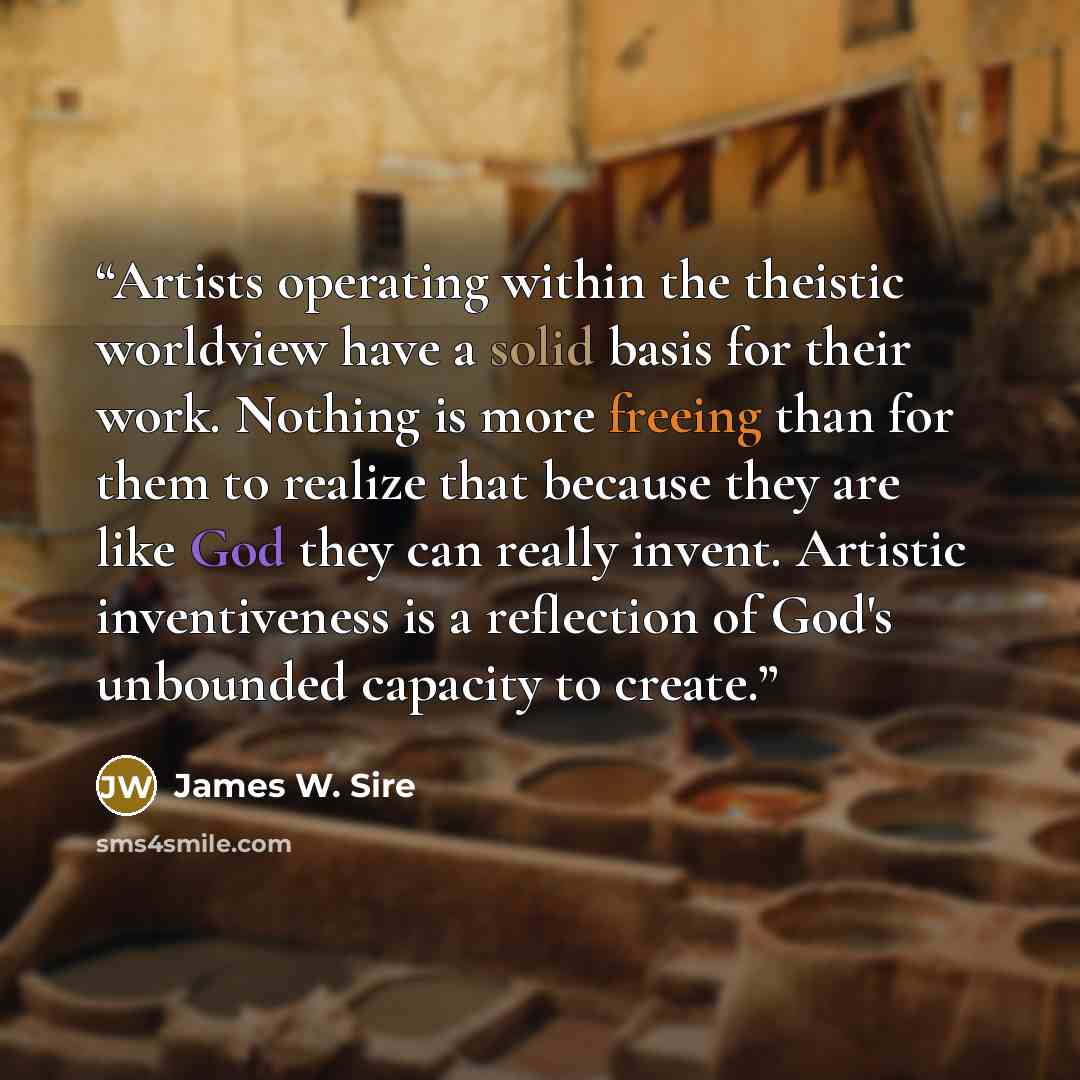 “Artists operating within the theistic worldview have a solid basis for their work. Nothing is more freeing than for them to realize that because they are like God they can really invent. Artistic inventiveness is a reflection of God's unbounded capacity to create.” quote by James W. Sire