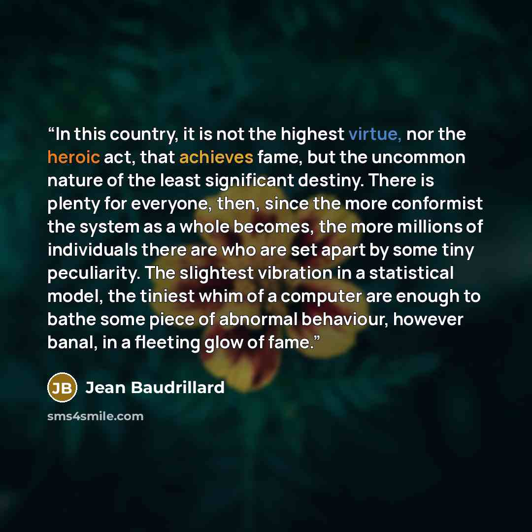 “In this country, it is not the highest virtue, nor the heroic act, that achieves fame, but the uncommon nature of the least significant destiny. There is plenty for everyone, then, since the more conformist the system as a whole becomes, the more millions of individuals there are who are set apart…” quote by Jean Baudrillard