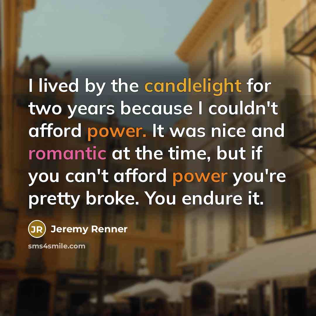 “I lived by the candlelight for two years because I couldn't afford power. It was nice and romantic at the time, but if you can't afford power you're pretty broke. You endure it.” quote by Jeremy Renner