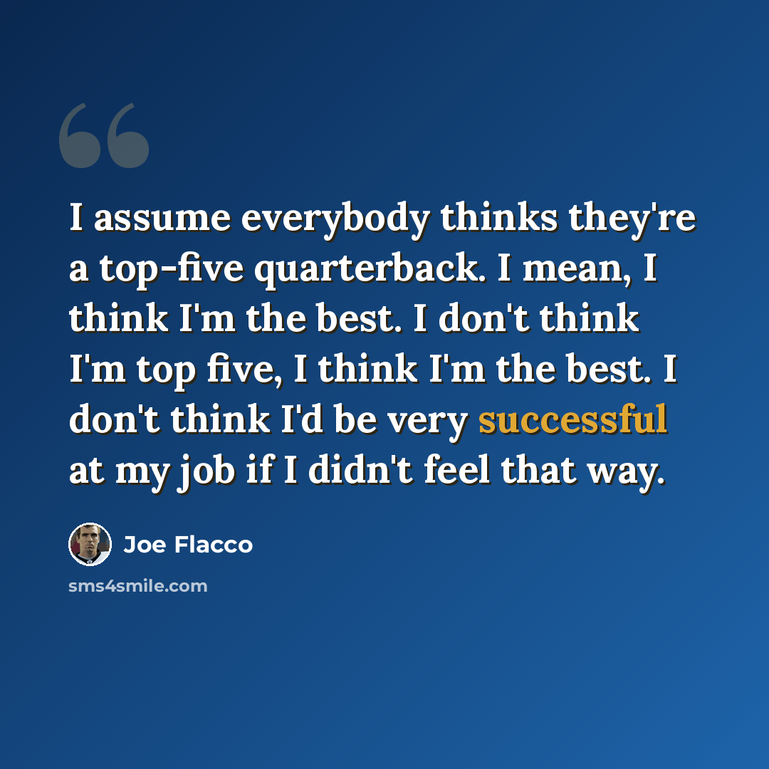 “I assume everybody thinks they're a top-five quarterback. I mean, I think I'm the best. I don't think I'm top five, I think I'm the best. I don't think I'd be very successful at my job if I didn't feel that way.” quote by Joe Flacco