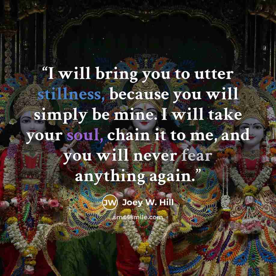 “I will bring you to utter stillness, because you will simply be mine. I will take your soul, chain it to me, and you will never fear anything again.” quote by Joey W. Hill