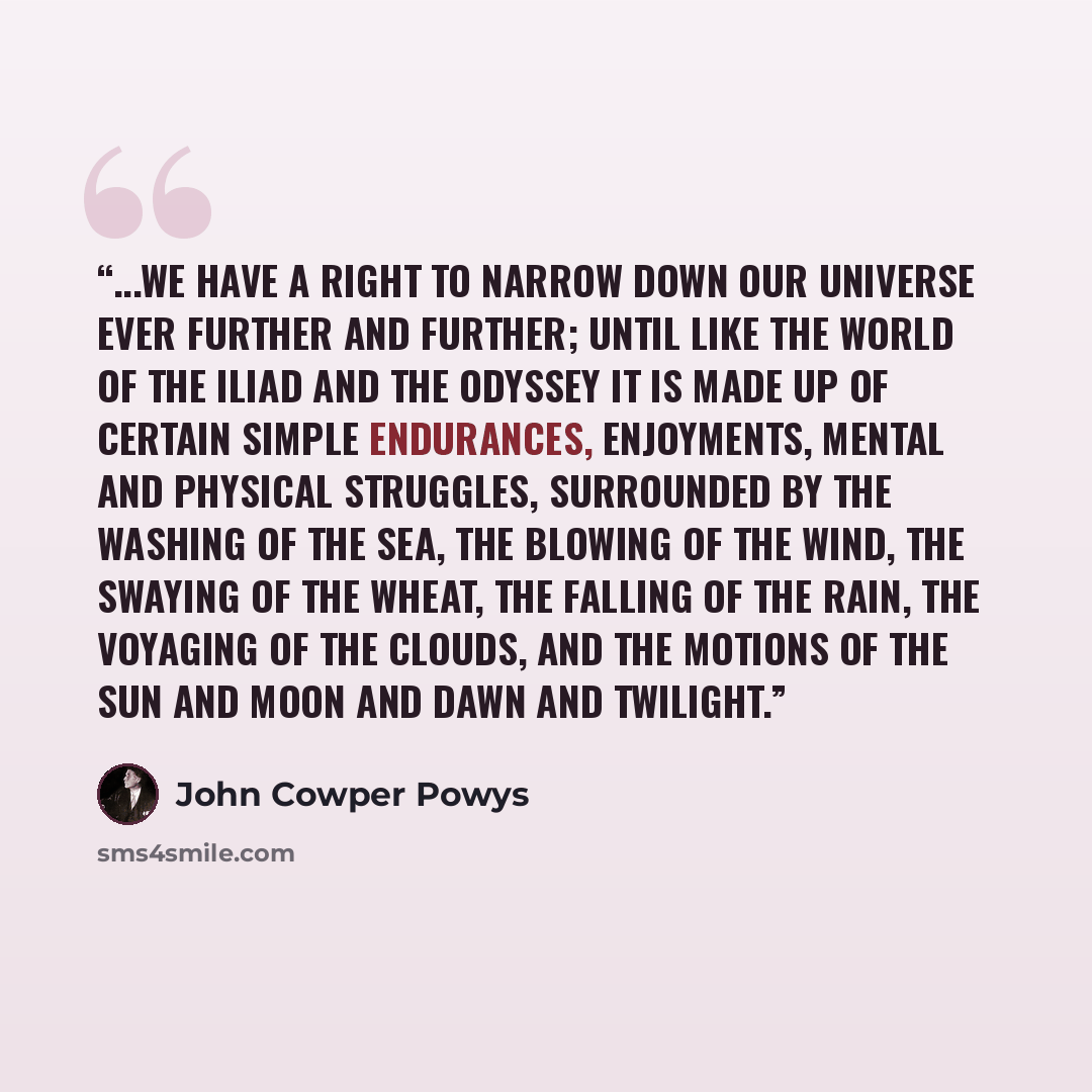 “...we have a right to narrow down our universe ever further and further; until like the world of the Iliad and the Odyssey it is made up of certain simple endurances, enjoyments, mental and physical struggles, surrounded by the washing of the sea, the blowing of the wind, the swaying of the wheat…” quote by John Cowper Powys